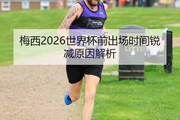 梅西2026世界杯前出场时间锐减原因解析